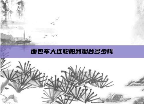 面包车大连轮船到烟台多少钱